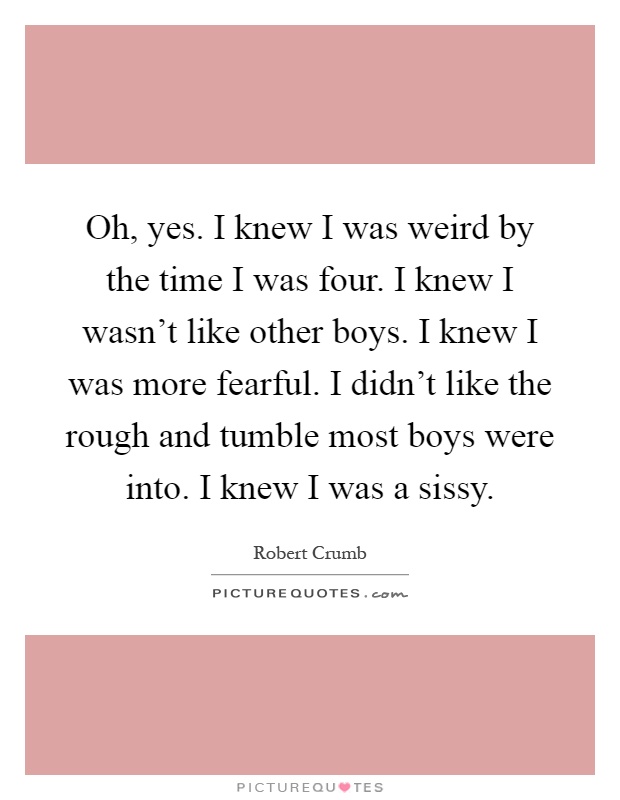 Oh, yes. I knew I was weird by the time I was four. I knew I wasn't like other boys. I knew I was more fearful. I didn't like the rough and tumble most boys were into. I knew I was a sissy Picture Quote #1