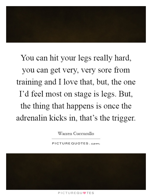 You can hit your legs really hard, you can get very, very sore from training and I love that, but, the one I'd feel most on stage is legs. But, the thing that happens is once the adrenalin kicks in, that's the trigger Picture Quote #1