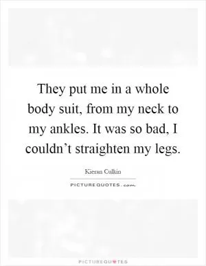 They put me in a whole body suit, from my neck to my ankles. It was so bad, I couldn’t straighten my legs Picture Quote #1