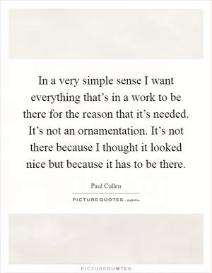 In a very simple sense I want everything that’s in a work to be there for the reason that it’s needed. It’s not an ornamentation. It’s not there because I thought it looked nice but because it has to be there Picture Quote #1