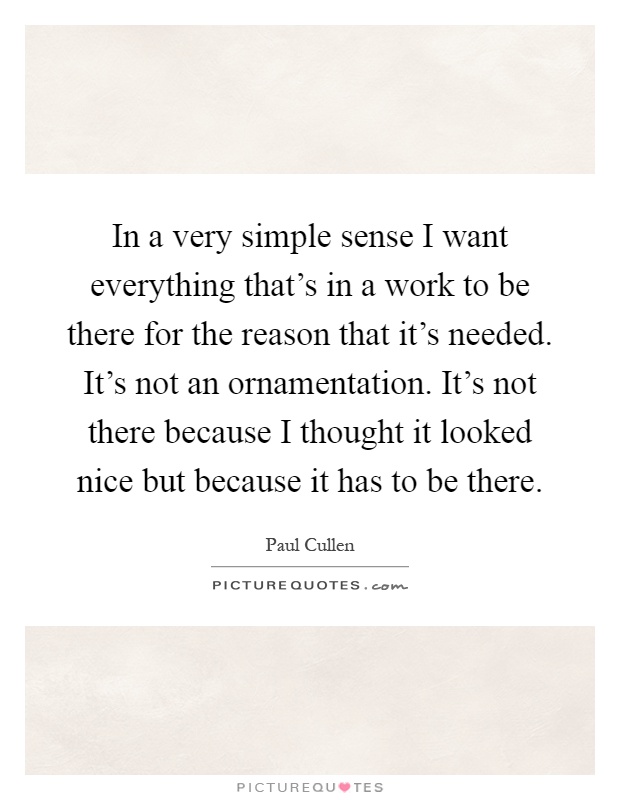 In a very simple sense I want everything that's in a work to be there for the reason that it's needed. It's not an ornamentation. It's not there because I thought it looked nice but because it has to be there Picture Quote #1