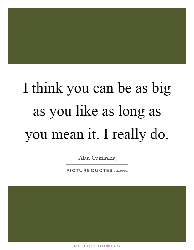 I think you can be as big as you like as long as you mean it. I really do Picture Quote #1