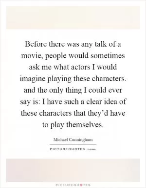 Before there was any talk of a movie, people would sometimes ask me what actors I would imagine playing these characters. and the only thing I could ever say is: I have such a clear idea of these characters that they’d have to play themselves Picture Quote #1