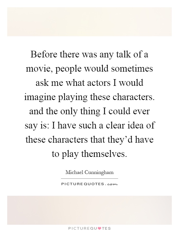 Before there was any talk of a movie, people would sometimes ask me what actors I would imagine playing these characters. and the only thing I could ever say is: I have such a clear idea of these characters that they'd have to play themselves Picture Quote #1