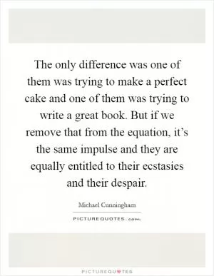 The only difference was one of them was trying to make a perfect cake and one of them was trying to write a great book. But if we remove that from the equation, it’s the same impulse and they are equally entitled to their ecstasies and their despair Picture Quote #1
