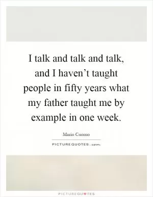 I talk and talk and talk, and I haven’t taught people in fifty years what my father taught me by example in one week Picture Quote #1