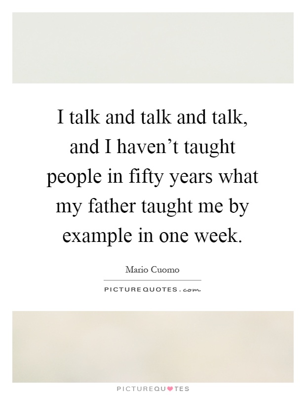 I talk and talk and talk, and I haven't taught people in fifty years what my father taught me by example in one week Picture Quote #1