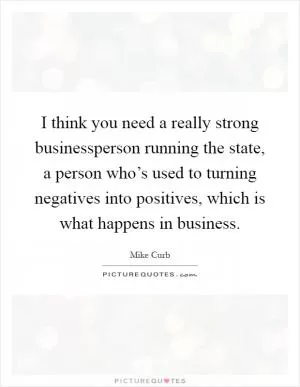 I think you need a really strong businessperson running the state, a person who’s used to turning negatives into positives, which is what happens in business Picture Quote #1