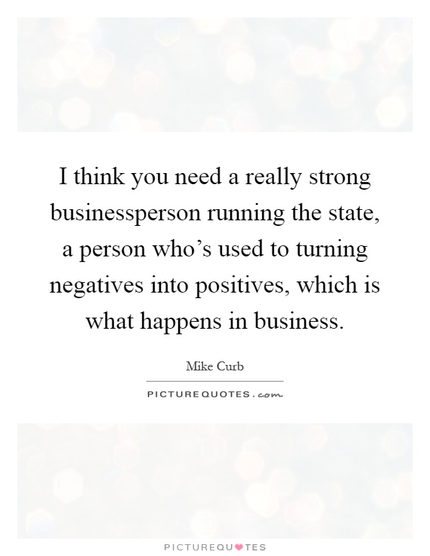 I think you need a really strong businessperson running the state, a person who's used to turning negatives into positives, which is what happens in business Picture Quote #1