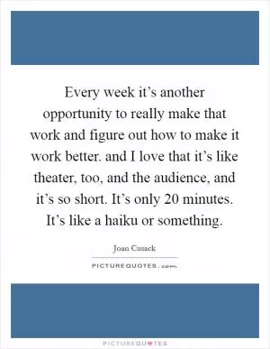 Every week it’s another opportunity to really make that work and figure out how to make it work better. and I love that it’s like theater, too, and the audience, and it’s so short. It’s only 20 minutes. It’s like a haiku or something Picture Quote #1