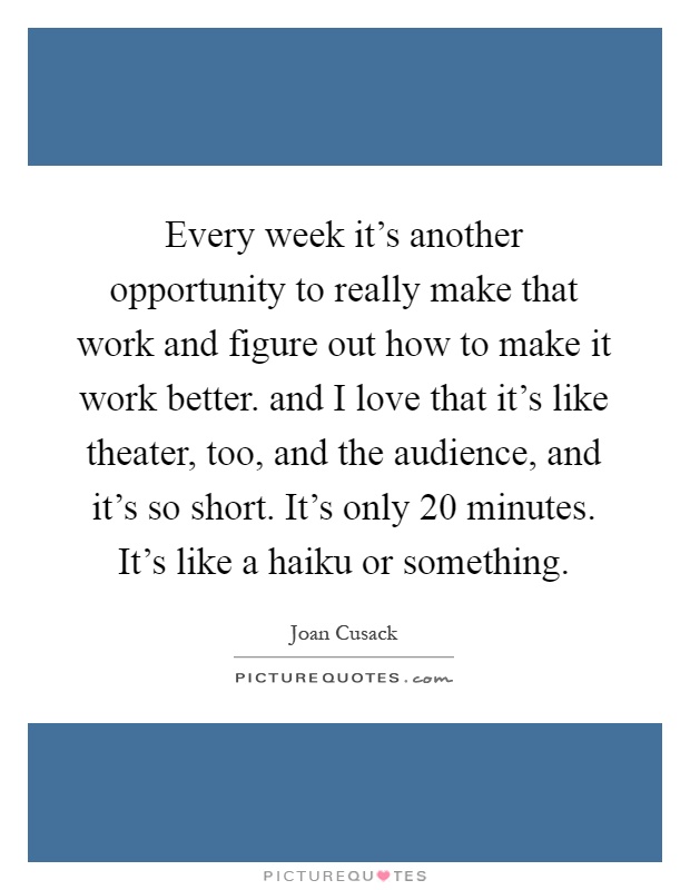 Every week it's another opportunity to really make that work and figure out how to make it work better. and I love that it's like theater, too, and the audience, and it's so short. It's only 20 minutes. It's like a haiku or something Picture Quote #1