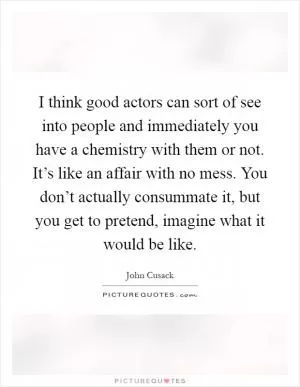 I think good actors can sort of see into people and immediately you have a chemistry with them or not. It’s like an affair with no mess. You don’t actually consummate it, but you get to pretend, imagine what it would be like Picture Quote #1