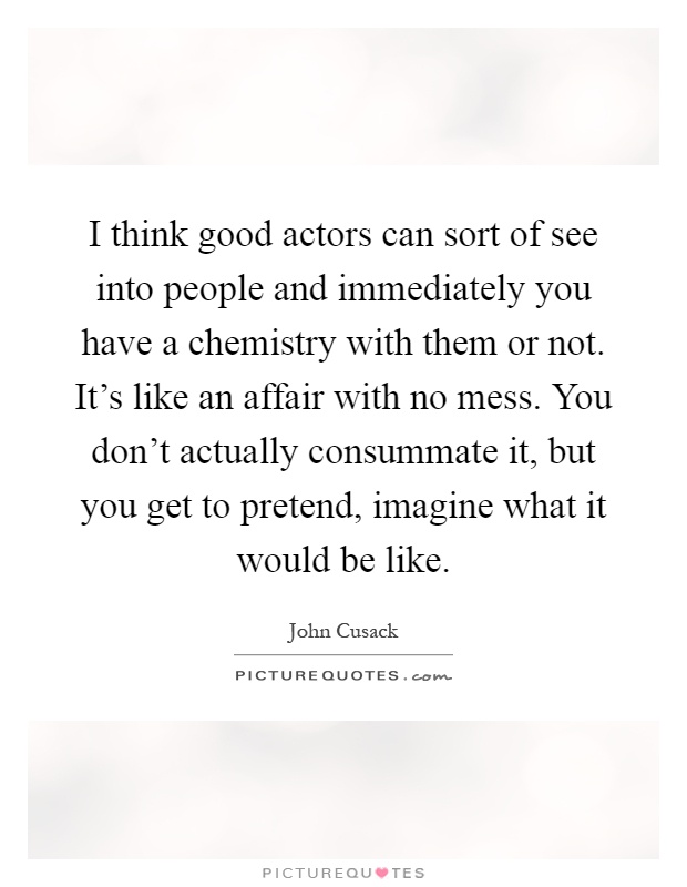 I think good actors can sort of see into people and immediately you have a chemistry with them or not. It's like an affair with no mess. You don't actually consummate it, but you get to pretend, imagine what it would be like Picture Quote #1