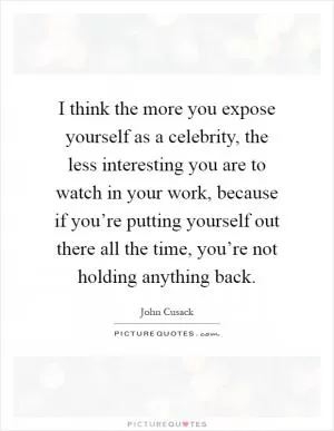 I think the more you expose yourself as a celebrity, the less interesting you are to watch in your work, because if you’re putting yourself out there all the time, you’re not holding anything back Picture Quote #1