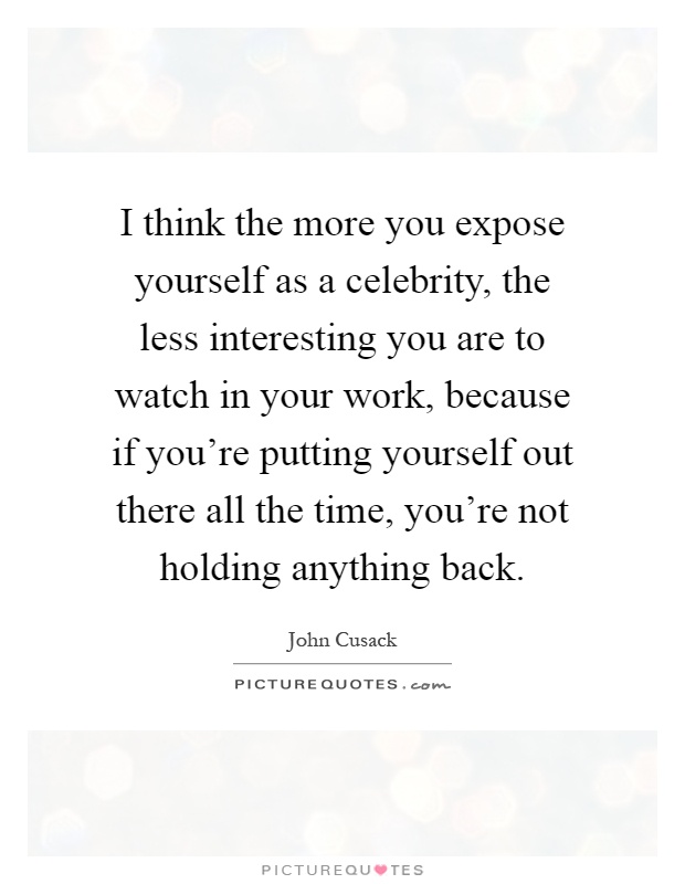 I think the more you expose yourself as a celebrity, the less interesting you are to watch in your work, because if you're putting yourself out there all the time, you're not holding anything back Picture Quote #1