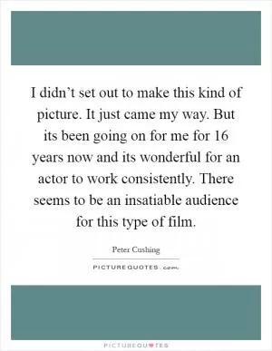 I didn’t set out to make this kind of picture. It just came my way. But its been going on for me for 16 years now and its wonderful for an actor to work consistently. There seems to be an insatiable audience for this type of film Picture Quote #1