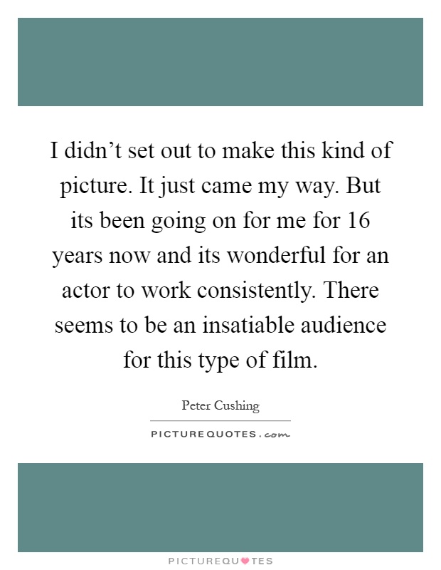 I didn't set out to make this kind of picture. It just came my way. But its been going on for me for 16 years now and its wonderful for an actor to work consistently. There seems to be an insatiable audience for this type of film Picture Quote #1