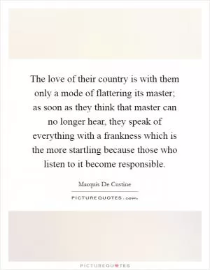 The love of their country is with them only a mode of flattering its master; as soon as they think that master can no longer hear, they speak of everything with a frankness which is the more startling because those who listen to it become responsible Picture Quote #1