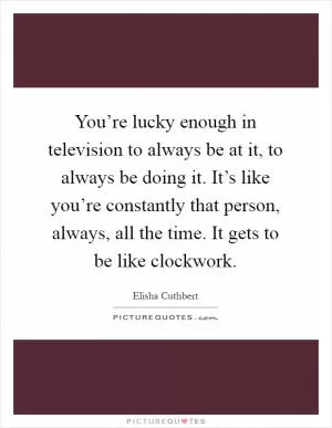 You’re lucky enough in television to always be at it, to always be doing it. It’s like you’re constantly that person, always, all the time. It gets to be like clockwork Picture Quote #1