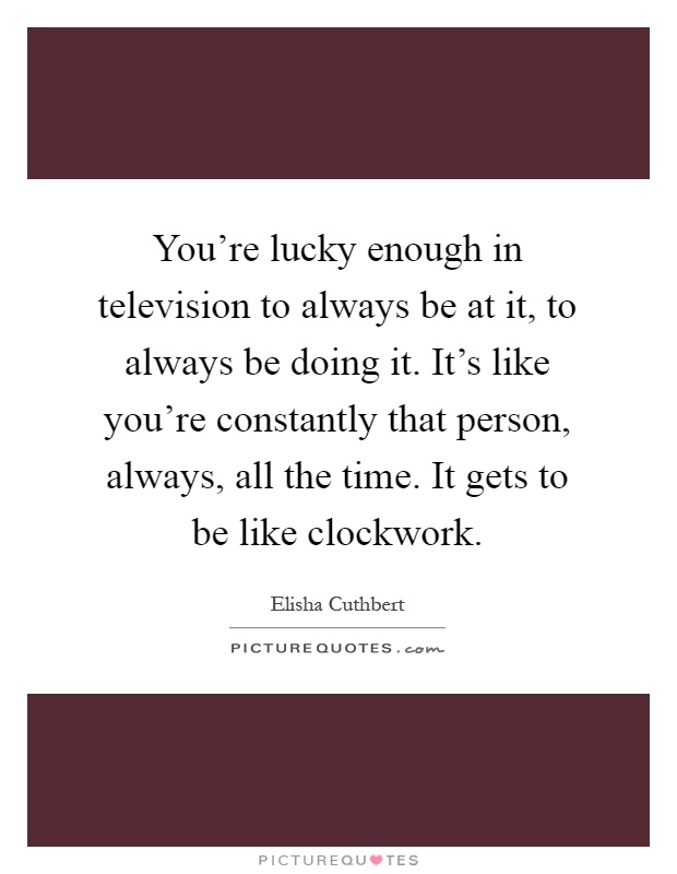 You're lucky enough in television to always be at it, to always be doing it. It's like you're constantly that person, always, all the time. It gets to be like clockwork Picture Quote #1