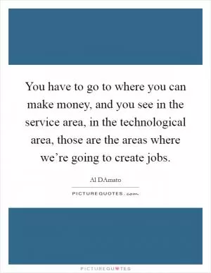 You have to go to where you can make money, and you see in the service area, in the technological area, those are the areas where we’re going to create jobs Picture Quote #1