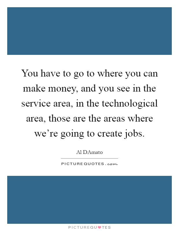 You have to go to where you can make money, and you see in the service area, in the technological area, those are the areas where we're going to create jobs Picture Quote #1