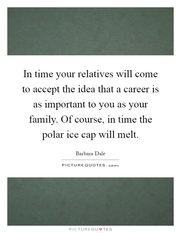 In time your relatives will come to accept the idea that a career is as important to you as your family. Of course, in time the polar ice cap will melt Picture Quote #1