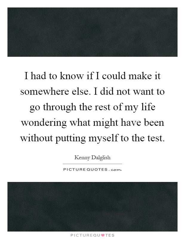 I had to know if I could make it somewhere else. I did not want to go through the rest of my life wondering what might have been without putting myself to the test Picture Quote #1