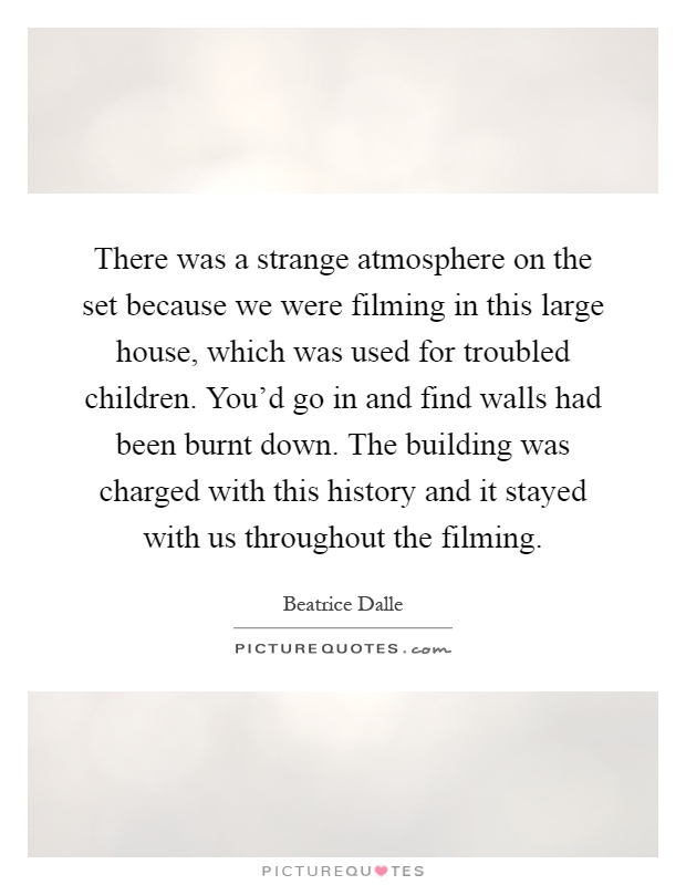 There was a strange atmosphere on the set because we were filming in this large house, which was used for troubled children. You'd go in and find walls had been burnt down. The building was charged with this history and it stayed with us throughout the filming Picture Quote #1