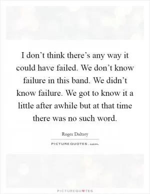 I don’t think there’s any way it could have failed. We don’t know failure in this band. We didn’t know failure. We got to know it a little after awhile but at that time there was no such word Picture Quote #1