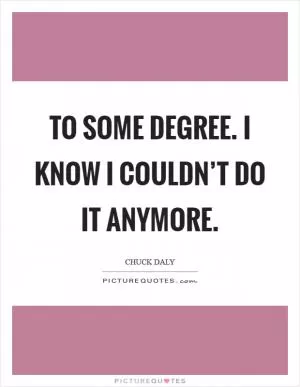 To some degree. I know I couldn’t do it anymore Picture Quote #1