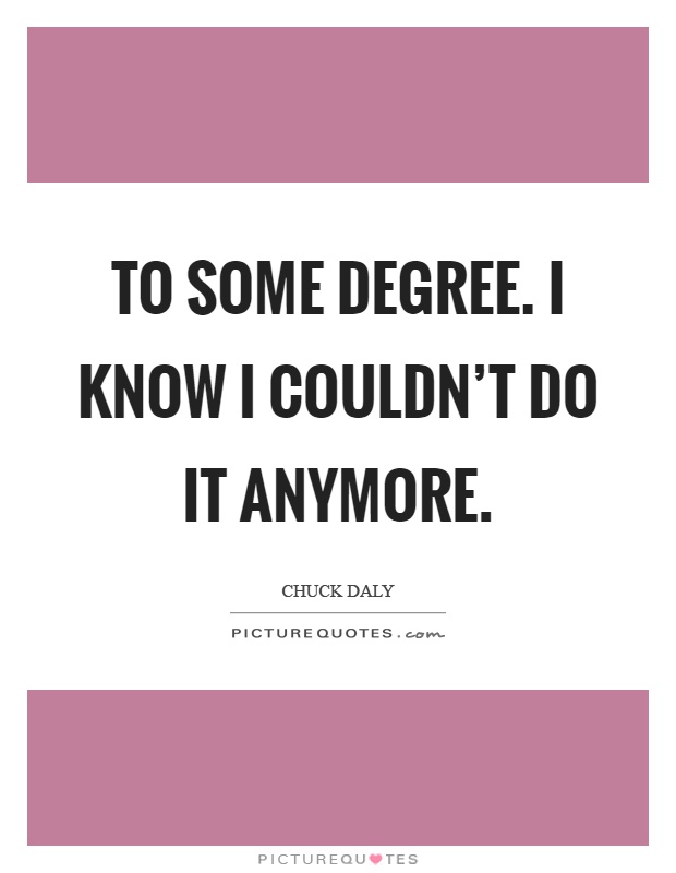 To some degree. I know I couldn't do it anymore Picture Quote #1