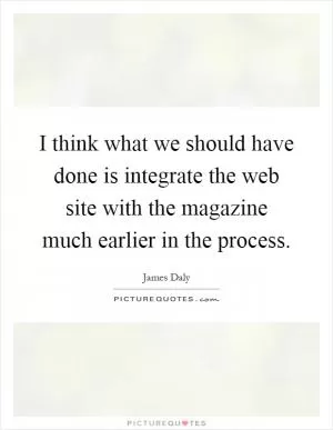 I think what we should have done is integrate the web site with the magazine much earlier in the process Picture Quote #1
