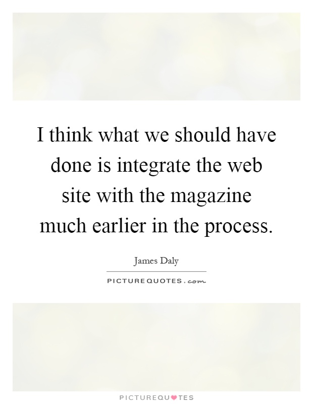 I think what we should have done is integrate the web site with the magazine much earlier in the process Picture Quote #1