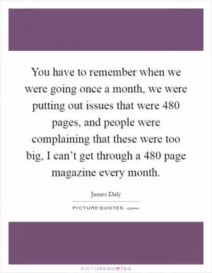 You have to remember when we were going once a month, we were putting out issues that were 480 pages, and people were complaining that these were too big, I can’t get through a 480 page magazine every month Picture Quote #1