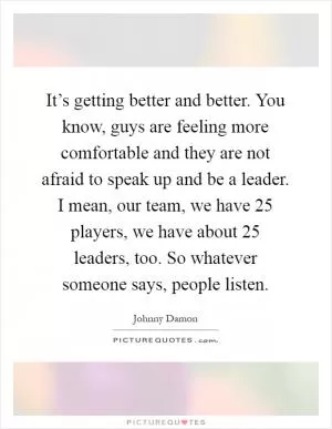 It’s getting better and better. You know, guys are feeling more comfortable and they are not afraid to speak up and be a leader. I mean, our team, we have 25 players, we have about 25 leaders, too. So whatever someone says, people listen Picture Quote #1