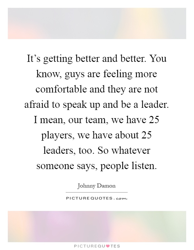 It's getting better and better. You know, guys are feeling more comfortable and they are not afraid to speak up and be a leader. I mean, our team, we have 25 players, we have about 25 leaders, too. So whatever someone says, people listen Picture Quote #1