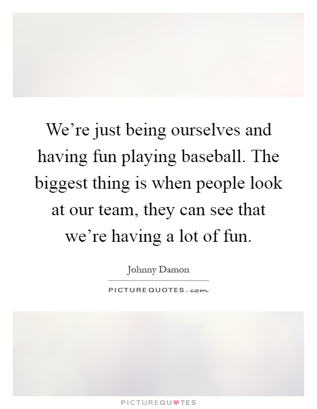 We're just being ourselves and having fun playing baseball. The biggest thing is when people look at our team, they can see that we're having a lot of fun Picture Quote #1