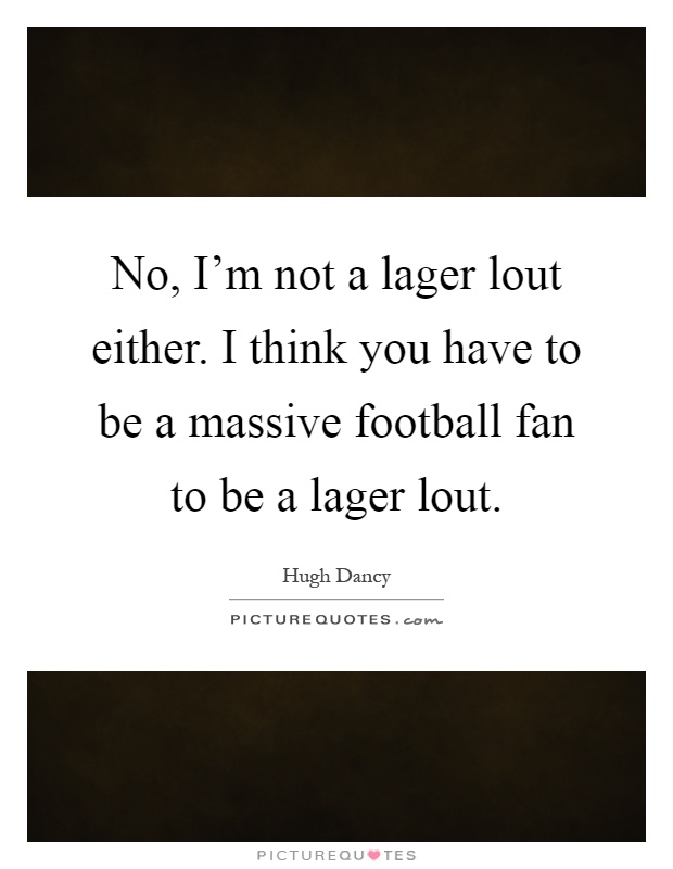 No, I'm not a lager lout either. I think you have to be a massive football fan to be a lager lout Picture Quote #1