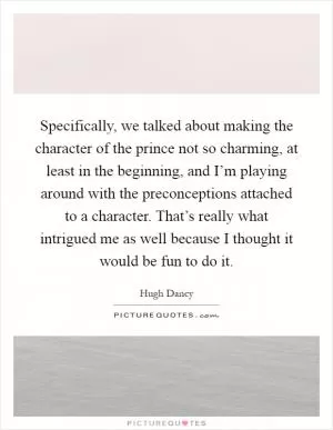 Specifically, we talked about making the character of the prince not so charming, at least in the beginning, and I’m playing around with the preconceptions attached to a character. That’s really what intrigued me as well because I thought it would be fun to do it Picture Quote #1