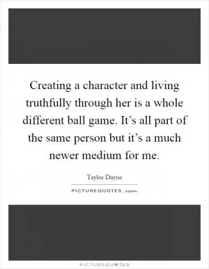 Creating a character and living truthfully through her is a whole different ball game. It’s all part of the same person but it’s a much newer medium for me Picture Quote #1