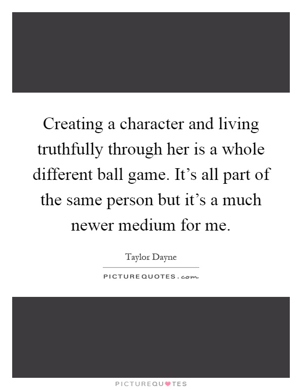 Creating a character and living truthfully through her is a whole different ball game. It's all part of the same person but it's a much newer medium for me Picture Quote #1
