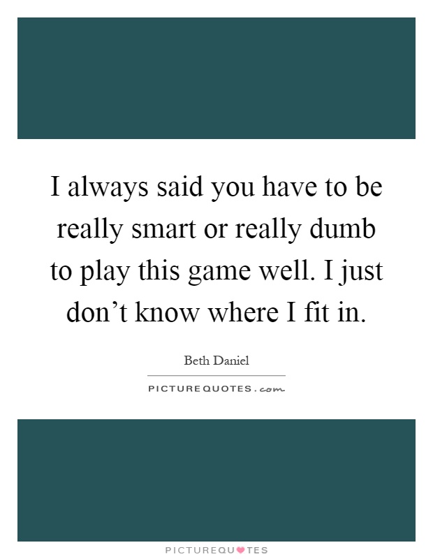 I always said you have to be really smart or really dumb to play this game well. I just don't know where I fit in Picture Quote #1