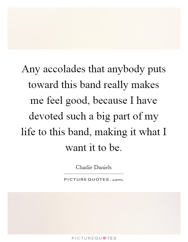Any accolades that anybody puts toward this band really makes me feel good, because I have devoted such a big part of my life to this band, making it what I want it to be Picture Quote #1