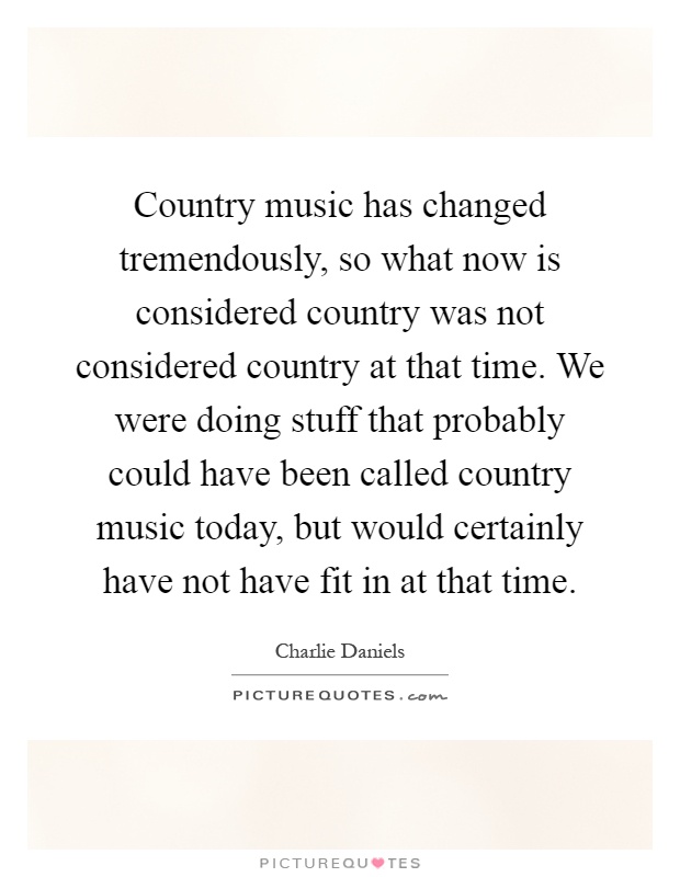 Country music has changed tremendously, so what now is considered country was not considered country at that time. We were doing stuff that probably could have been called country music today, but would certainly have not have fit in at that time Picture Quote #1