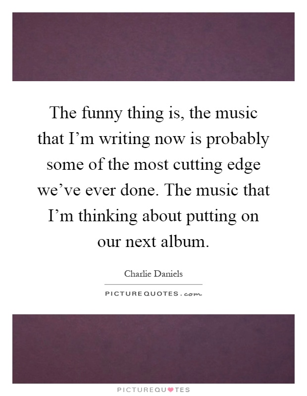 The funny thing is, the music that I'm writing now is probably some of the most cutting edge we've ever done. The music that I'm thinking about putting on our next album Picture Quote #1