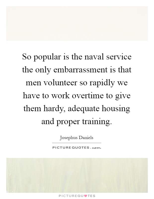 So popular is the naval service the only embarrassment is that men volunteer so rapidly we have to work overtime to give them hardy, adequate housing and proper training Picture Quote #1