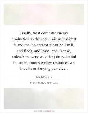 Finally, treat domestic energy production as the economic necessity it is and the job creator it can be. Drill, and frack, and lease, and license, unleash in every way the jobs potential in the enormous energy resources we have been denying ourselves Picture Quote #1