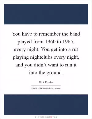 You have to remember the band played from 1960 to 1965, every night. You get into a rut playing nightclubs every night, and you didn’t want to run it into the ground Picture Quote #1