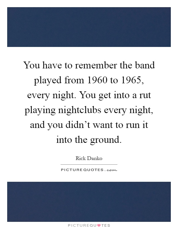 You have to remember the band played from 1960 to 1965, every night. You get into a rut playing nightclubs every night, and you didn't want to run it into the ground Picture Quote #1